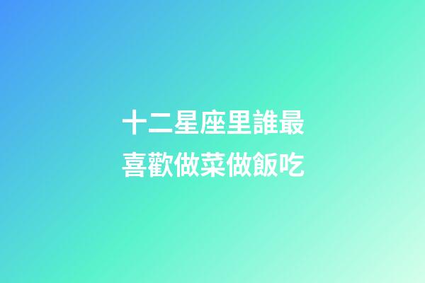 十二星座里誰最喜歡做菜做飯吃-第1張-星座運勢-玄機派