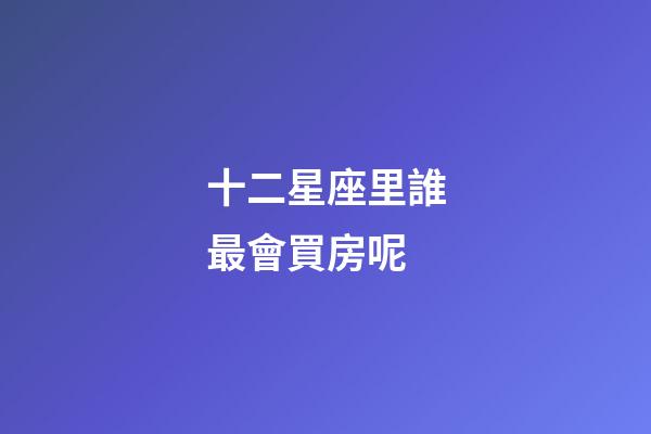 十二星座里誰最會買房呢-第1張-星座運勢-玄機派