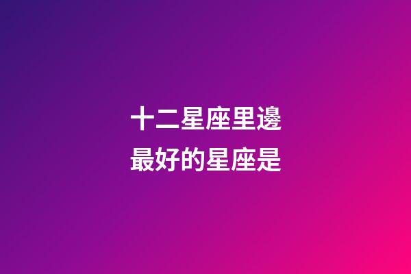十二星座里邊最好的星座是-第1張-星座運勢-玄機派
