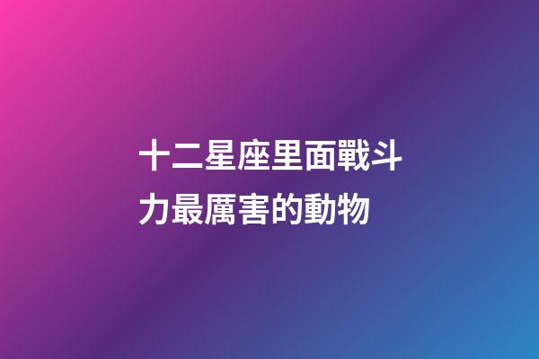 十二星座里面戰斗力最厲害的動物