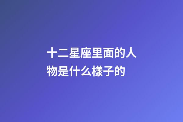 十二星座里面的人物是什么樣子的-第1張-星座運勢-玄機派