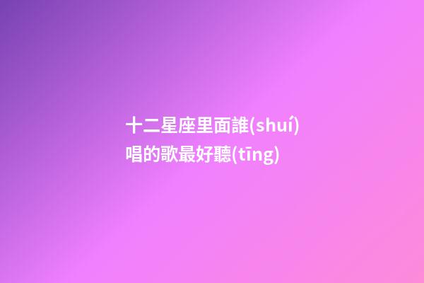 十二星座里面誰(shuí)唱的歌最好聽(tīng)-第1張-星座運(yùn)勢(shì)-玄機(jī)派