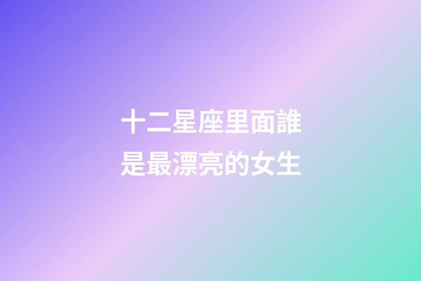 十二星座里面誰是最漂亮的女生-第1張-星座運勢-玄機派