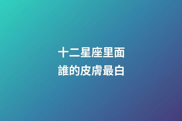 十二星座里面誰的皮膚最白-第1張-星座運勢-玄機派