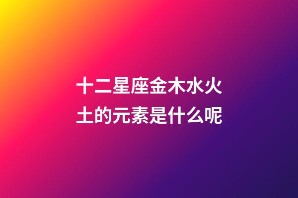 十二星座金木水火土的元素是什么呢-第1張-星座運勢-玄機派