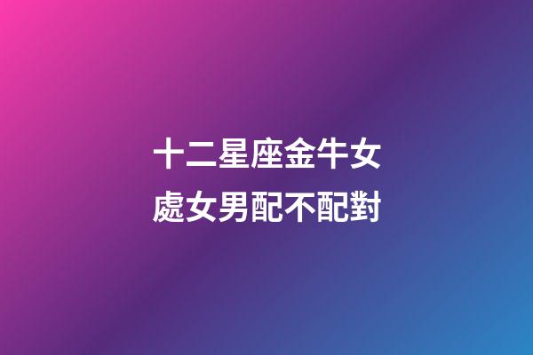 十二星座金牛女處女男配不配對-第1張-星座運勢-玄機派