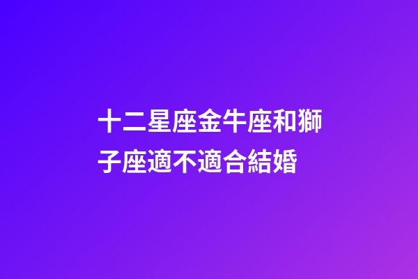 十二星座金牛座和獅子座適不適合結婚-第1張-星座運勢-玄機派