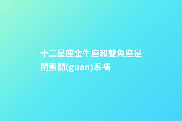 十二星座金牛座和雙魚座是閨蜜關(guān)系嗎-第1張-星座運(yùn)勢(shì)-玄機(jī)派