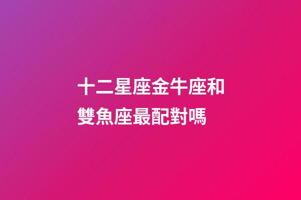 十二星座金牛座和雙魚座最配對嗎-第1張-星座運勢-玄機派