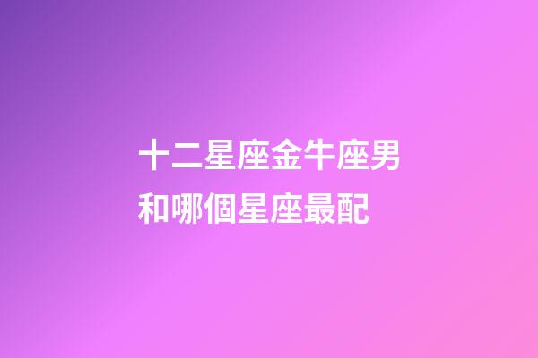十二星座金牛座男和哪個星座最配-第1張-星座運勢-玄機派