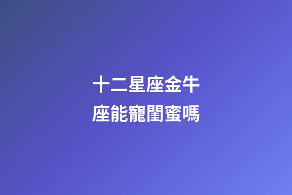 十二星座金牛座能寵閨蜜嗎-第1張-星座運勢-玄機派