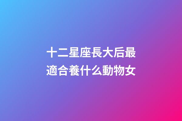 十二星座長大后最適合養什么動物女-第1張-星座運勢-玄機派