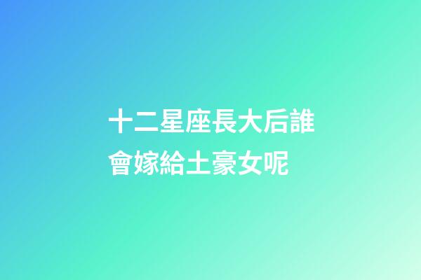 十二星座長大后誰會嫁給土豪女呢-第1張-星座運勢-玄機派