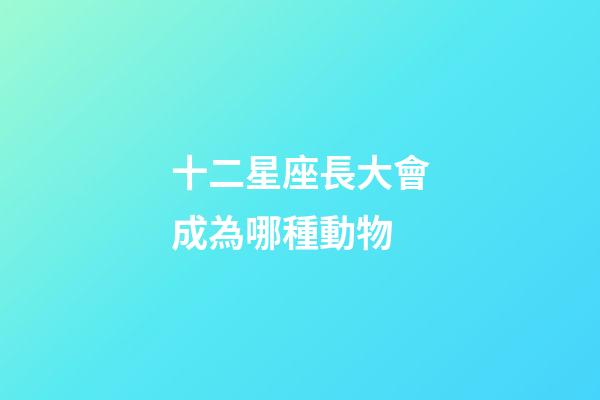 十二星座長大會成為哪種動物-第1張-星座運勢-玄機派