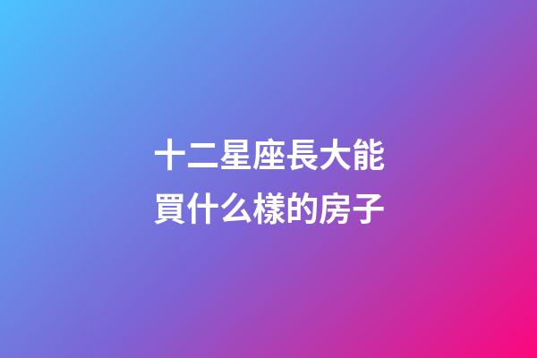 十二星座長大能買什么樣的房子-第1張-星座運勢-玄機派