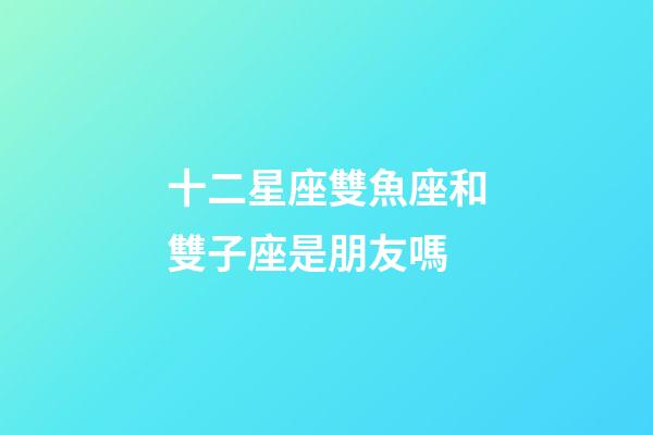 十二星座雙魚座和雙子座是朋友嗎-第1張-星座運勢-玄機派