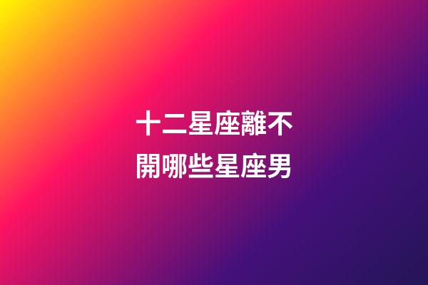 十二星座離不開哪些星座男-第1張-星座運勢-玄機派