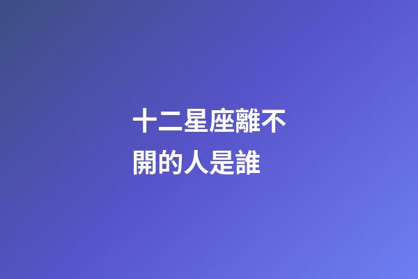 十二星座離不開的人是誰-第1張-星座運勢-玄機派