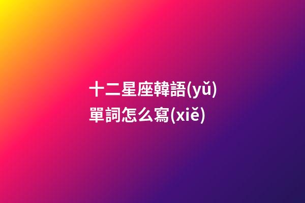 十二星座韓語(yǔ)單詞怎么寫(xiě)-第1張-星座運(yùn)勢(shì)-玄機(jī)派