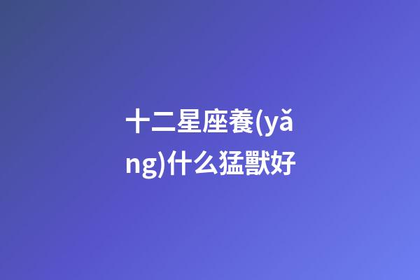 十二星座養(yǎng)什么猛獸好-第1張-星座運勢-玄機(jī)派
