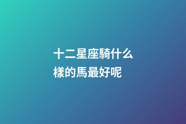 十二星座騎什么樣的馬最好呢-第1張-星座運(yùn)勢-玄機(jī)派