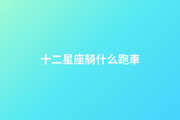 十二星座騎什么跑車-第1張-星座運勢-玄機派