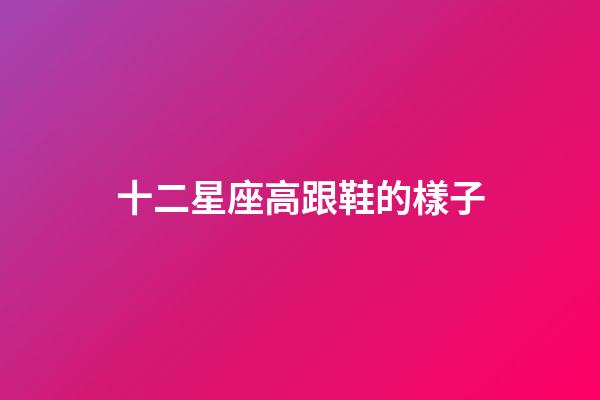 十二星座高跟鞋的樣子-第1張-星座運(yùn)勢-玄機(jī)派