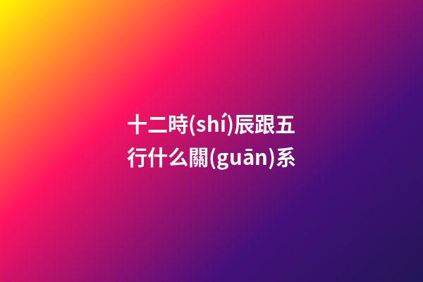 十二時(shí)辰跟五行什么關(guān)系