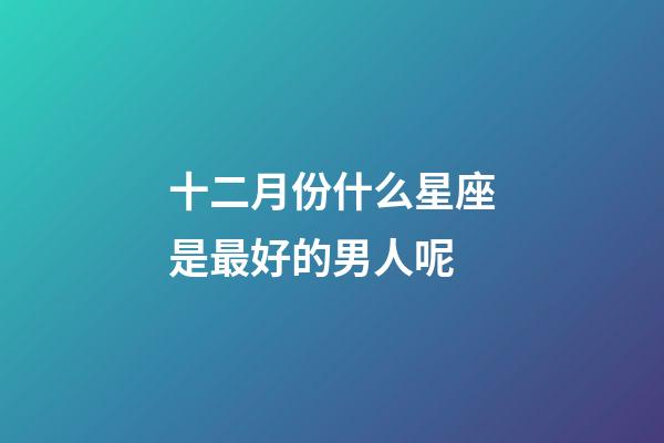 十二月份什么星座是最好的男人呢-第1張-星座運勢-玄機派