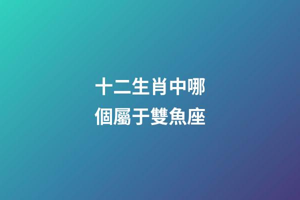 十二生肖中哪個屬于雙魚座-第1張-星座運勢-玄機派