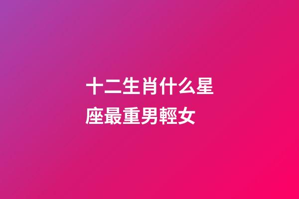 十二生肖什么星座最重男輕女-第1張-星座運勢-玄機派