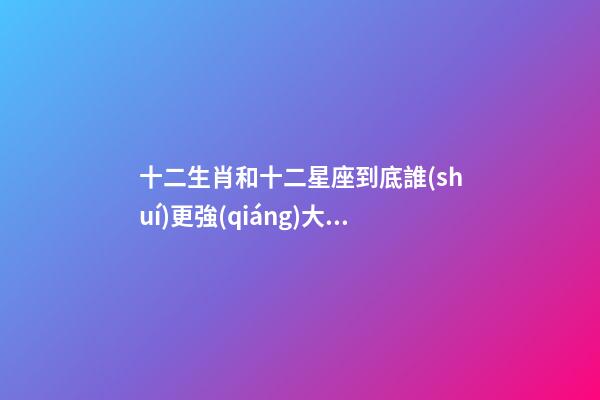 十二生肖和十二星座到底誰(shuí)更強(qiáng)大一點(diǎn)-第1張-星座運(yùn)勢(shì)-玄機(jī)派