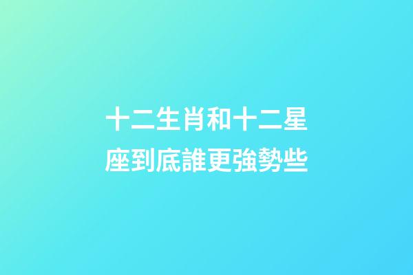 十二生肖和十二星座到底誰更強勢些-第1張-星座運勢-玄機派
