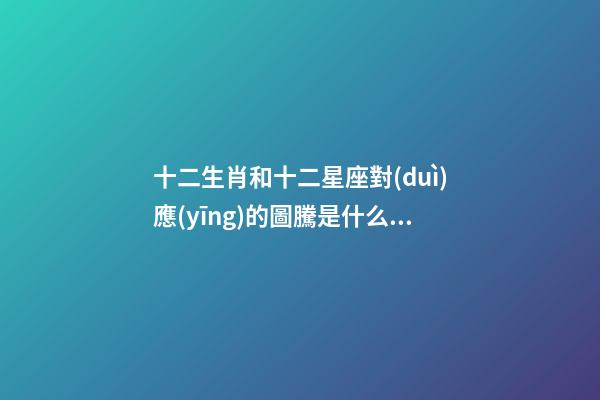 十二生肖和十二星座對(duì)應(yīng)的圖騰是什么意思