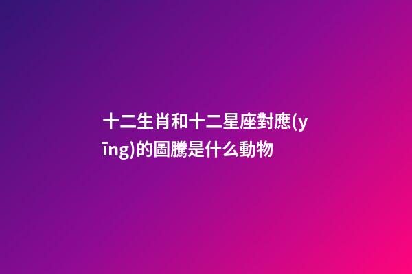 十二生肖和十二星座對應(yīng)的圖騰是什么動物