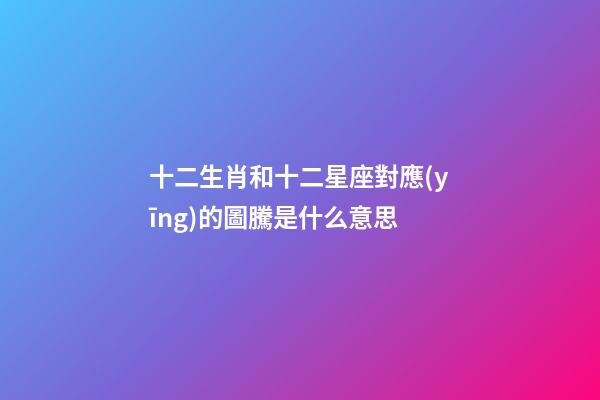 十二生肖和十二星座對應(yīng)的圖騰是什么意思