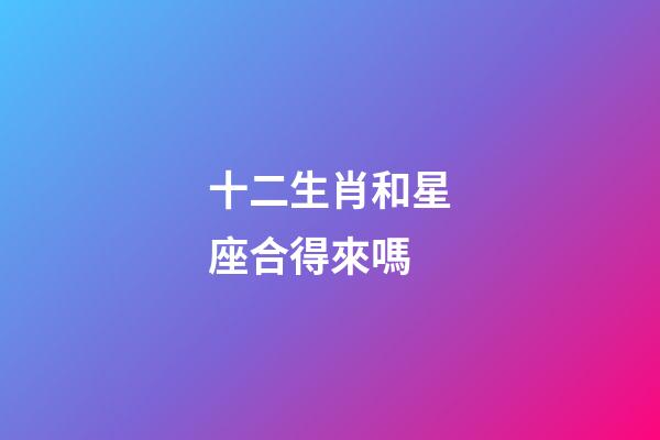 十二生肖和星座合得來嗎-第1張-星座運勢-玄機派