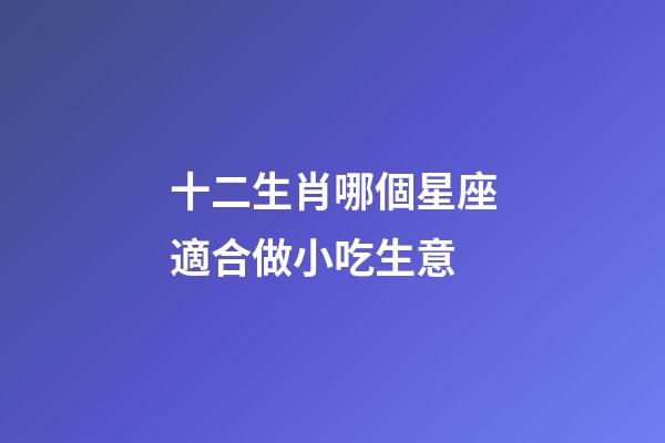 十二生肖哪個星座適合做小吃生意-第1張-星座運勢-玄機派