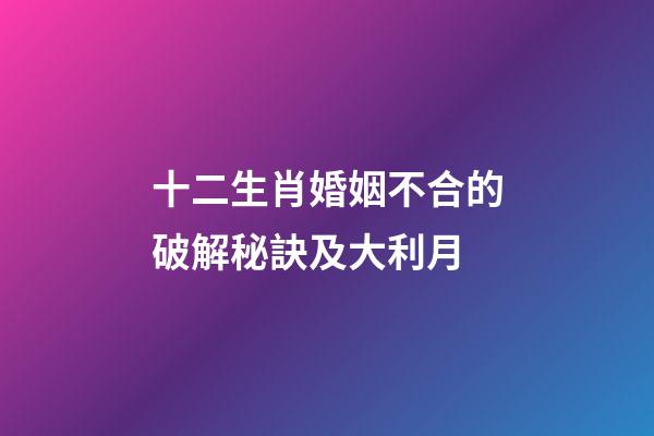 十二生肖婚姻不合的破解秘訣及大利月