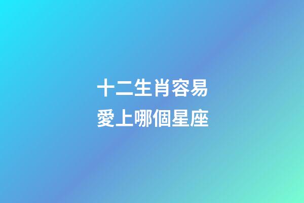 十二生肖容易愛上哪個星座-第1張-星座運勢-玄機(jī)派