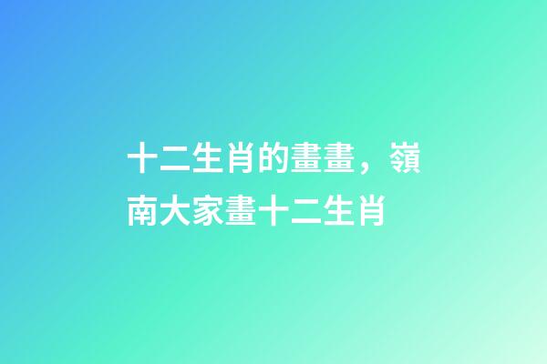 十二生肖的畫畫，嶺南大家畫十二生肖-第1張-觀點-玄機派