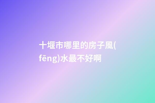 十堰市哪里的房子風(fēng)水最不好啊