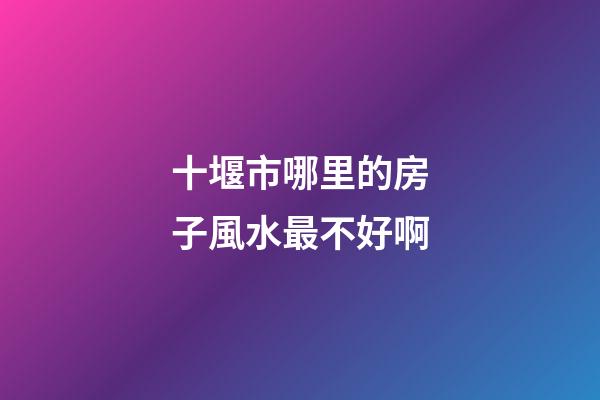 十堰市哪里的房子風水最不好啊