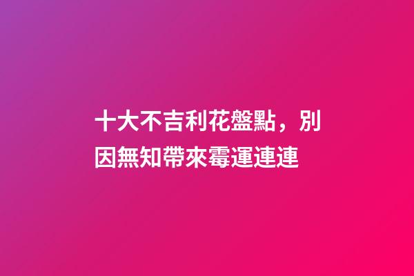 十大不吉利花盤點，別因無知帶來霉運連連