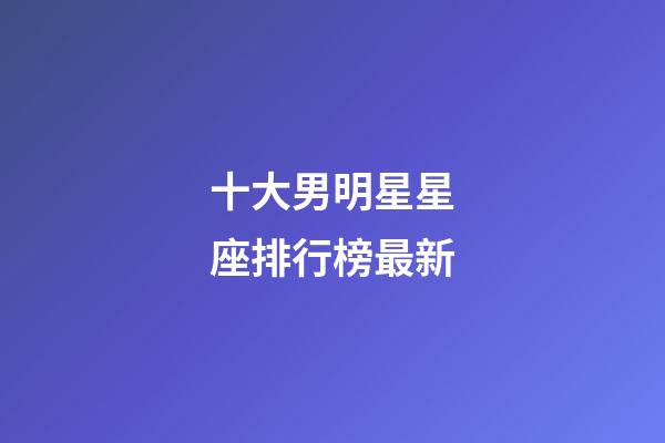 十大男明星星座排行榜最新-第1張-星座運勢-玄機派