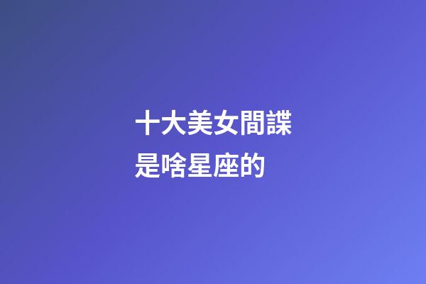 十大美女間諜是啥星座的-第1張-星座運勢-玄機派