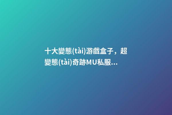 十大變態(tài)游戲盒子，超變態(tài)奇跡MU私服手游GM版本-第1張-觀點(diǎn)-玄機(jī)派