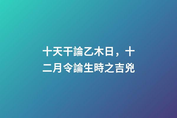 十天干論乙木日，十二月令論生時之吉兇