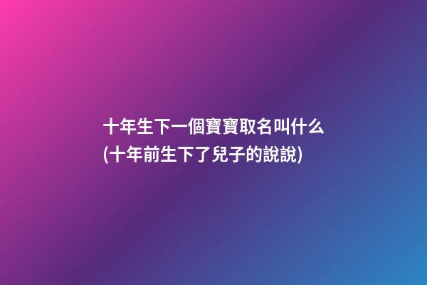 十年生下一個寶寶取名叫什么(十年前生下了兒子的說說)