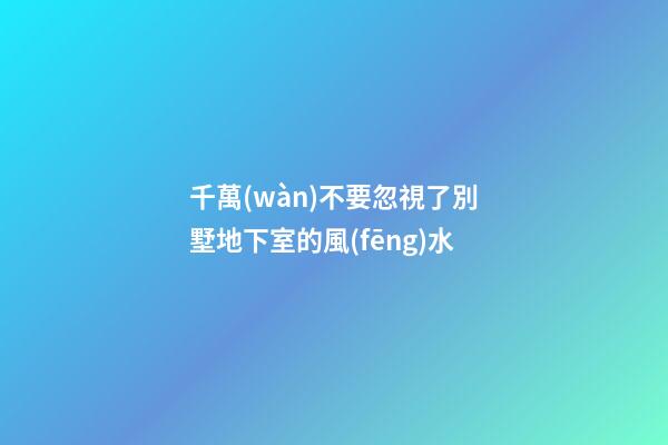 千萬(wàn)不要忽視了別墅地下室的風(fēng)水